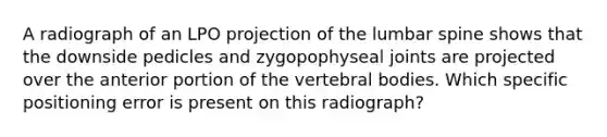 A radiograph of an LPO projection of the lumbar spine shows that the downside pedicles and zygopophyseal joints are projected over the anterior portion of the vertebral bodies. Which specific positioning error is present on this radiograph?