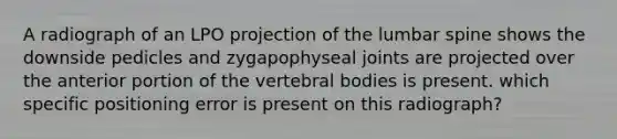 A radiograph of an LPO projection of the lumbar spine shows the downside pedicles and zygapophyseal joints are projected over the anterior portion of the vertebral bodies is present. which specific positioning error is present on this radiograph?