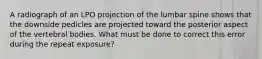 A radiograph of an LPO projection of the lumbar spine shows that the downside pedicles are projected toward the posterior aspect of the vertebral bodies. What must be done to correct this error during the repeat exposure?