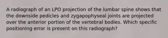 A radiograph of an LPO projection of the lumbar spine shows that the downside pedicles and zygapophyseal joints are projected over the anterior portion of the vertebral bodies. Which specific positioning error is present on this radiograph?