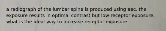 a radiograph of the lumbar spine is produced using aec. the exposure results in optimal contrast but low receptor exposure. what is the ideal way to increase receptor exposure