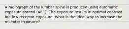 A radiograph of the lumbar spine is produced using automatic exposure control (AEC). The exposure results in optimal contrast but low receptor exposure. What is the ideal way to increase the receptor exposure?