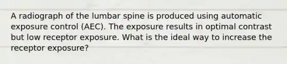 A radiograph of the lumbar spine is produced using automatic exposure control (AEC). The exposure results in optimal contrast but low receptor exposure. What is the ideal way to increase the receptor exposure?