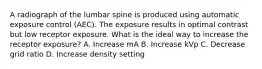 A radiograph of the lumbar spine is produced using automatic exposure control (AEC). The exposure results in optimal contrast but low receptor exposure. What is the ideal way to increase the receptor exposure? A. Increase mA B. Increase kVp C. Decrease grid ratio D. Increase density setting