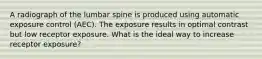 A radiograph of the lumbar spine is produced using automatic exposure control (AEC). The exposure results in optimal contrast but low receptor exposure. What is the ideal way to increase receptor exposure?