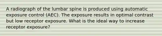 A radiograph of the lumbar spine is produced using automatic exposure control (AEC). The exposure results in optimal contrast but low receptor exposure. What is the ideal way to increase receptor exposure?