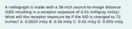 A radiograph is made with a 36-inch source-to-image distance (SID) resulting in a receptor exposure of 0.01 milligray (mGy). What will the receptor exposure be if the SID is changed to 72 inches? A. 0.0025 mGy B. 0.04 mGy C. 0.02 mGy D. 0.005 mGy