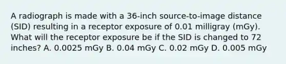 A radiograph is made with a 36-inch source-to-image distance (SID) resulting in a receptor exposure of 0.01 milligray (mGy). What will the receptor exposure be if the SID is changed to 72 inches? A. 0.0025 mGy B. 0.04 mGy C. 0.02 mGy D. 0.005 mGy