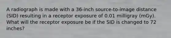 A radiograph is made with a 36-inch source-to-image distance (SID) resulting in a receptor exposure of 0.01 milligray (mGy). What will the receptor exposure be if the SID is changed to 72 inches?