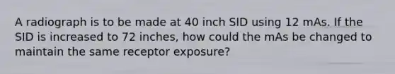 A radiograph is to be made at 40 inch SID using 12 mAs. If the SID is increased to 72 inches, how could the mAs be changed to maintain the same receptor exposure?