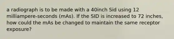 a radiograph is to be made with a 40inch Sid using 12 milliampere-seconds (mAs). If the SID is increased to 72 inches, how could the mAs be changed to maintain the same receptor exposure?