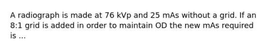 A radiograph is made at 76 kVp and 25 mAs without a grid. If an 8:1 grid is added in order to maintain OD the new mAs required is ...