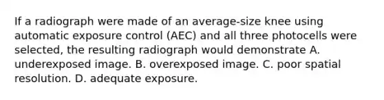 If a radiograph were made of an average-size knee using automatic exposure control (AEC) and all three photocells were selected, the resulting radiograph would demonstrate A. underexposed image. B. overexposed image. C. poor spatial resolution. D. adequate exposure.