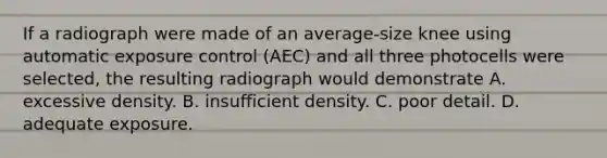 If a radiograph were made of an average-size knee using automatic exposure control (AEC) and all three photocells were selected, the resulting radiograph would demonstrate A. excessive density. B. insufficient density. C. poor detail. D. adequate exposure.