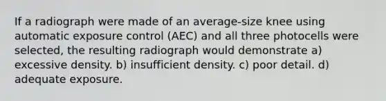 If a radiograph were made of an average-size knee using automatic exposure control (AEC) and all three photocells were selected, the resulting radiograph would demonstrate a) excessive density. b) insufficient density. c) poor detail. d) adequate exposure.