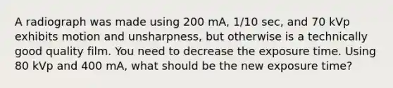 A radiograph was made using 200 mA, 1/10 sec, and 70 kVp exhibits motion and unsharpness, but otherwise is a technically good quality film. You need to decrease the exposure time. Using 80 kVp and 400 mA, what should be the new exposure time?