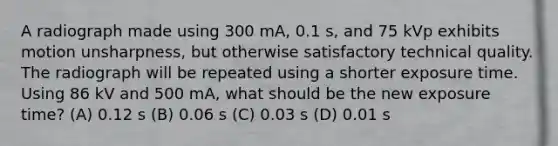 A radiograph made using 300 mA, 0.1 s, and 75 kVp exhibits motion unsharpness, but otherwise satisfactory technical quality. The radiograph will be repeated using a shorter exposure time. Using 86 kV and 500 mA, what should be the new exposure time? (A) 0.12 s (B) 0.06 s (C) 0.03 s (D) 0.01 s