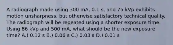 A radiograph made using 300 mA, 0.1 s, and 75 kVp exhibits motion unsharpness, but otherwise satisfactory technical quality. The radiograph will be repeated using a shorter exposure time. Using 86 kVp and 500 mA, what should be the new exposure time? A.) 0.12 s B.) 0.06 s C.) 0.03 s D.) 0.01 s