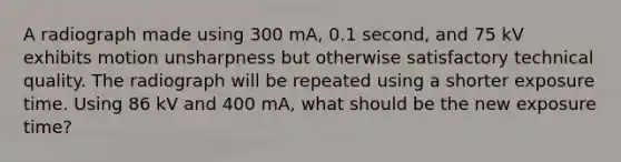 A radiograph made using 300 mA, 0.1 second, and 75 kV exhibits motion unsharpness but otherwise satisfactory technical quality. The radiograph will be repeated using a shorter exposure time. Using 86 kV and 400 mA, what should be the new exposure time?