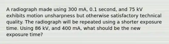 A radiograph made using 300 mA, 0.1 second, and 75 kV exhibits motion unsharpness but otherwise satisfactory technical quality. The radiograph will be repeated using a shorter exposure time. Using 86 kV, and 400 mA, what should be the new exposure time?