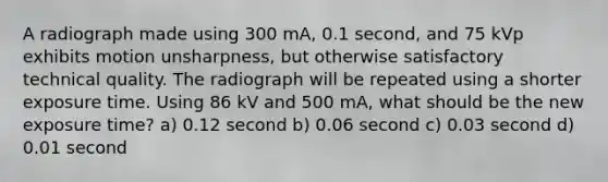 A radiograph made using 300 mA, 0.1 second, and 75 kVp exhibits motion unsharpness, but otherwise satisfactory technical quality. The radiograph will be repeated using a shorter exposure time. Using 86 kV and 500 mA, what should be the new exposure time? a) 0.12 second b) 0.06 second c) 0.03 second d) 0.01 second