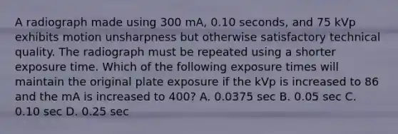 A radiograph made using 300 mA, 0.10 seconds, and 75 kVp exhibits motion unsharpness but otherwise satisfactory technical quality. The radiograph must be repeated using a shorter exposure time. Which of the following exposure times will maintain the original plate exposure if the kVp is increased to 86 and the mA is increased to 400? A. 0.0375 sec B. 0.05 sec C. 0.10 sec D. 0.25 sec