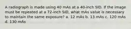 A radiograph is made using 40 mAs at a 40-inch SID. If the image must be repeated at a 72-inch SID, what mAs value is necessary to maintain the same exposure? a. 12 mAs b. 13 mAs c. 120 mAs d. 130 mAs