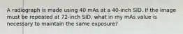 A radiograph is made using 40 mAs at a 40-inch SID. If the image must be repeated at 72-inch SID, what in my mAs value is necessary to maintain the same exposure?