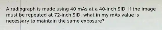 A radiograph is made using 40 mAs at a 40-inch SID. If the image must be repeated at 72-inch SID, what in my mAs value is necessary to maintain the same exposure?