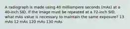 A radiograph is made using 40 milliampere seconds (mAs) at a 40-inch SID. If the image must be repeated at a 72-inch SID, what mAs value is necessary to maintain the same exposure? 13 mAs 12 mAs 120 mAs 130 mAs