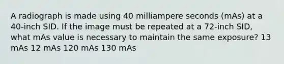 A radiograph is made using 40 milliampere seconds (mAs) at a 40-inch SID. If the image must be repeated at a 72-inch SID, what mAs value is necessary to maintain the same exposure? 13 mAs 12 mAs 120 mAs 130 mAs