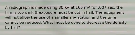 A radiograph is made using 80 kV at 100 mA for .007 sec. the film is too dark & exposure must be cut in half. The equipment will not allow the use of a smaller mA station and the time cannot be reduced. What must be done to decrease the density by half?