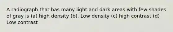 A radiograph that has many light and dark areas with few shades of gray is (a) high density (b). Low density (c) high contrast (d) Low contrast