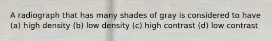 A radiograph that has many shades of gray is considered to have (a) high density (b) low density (c) high contrast (d) low contrast