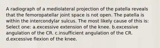 A radiograph of a mediolateral projection of the patella reveals that the femoropatellar joint space is not open. The patella is within the intercondylar sulcus. The most likely cause of this is: Select one: a.excessive extension of the knee. b.excessive angulation of the CR. c.insufficient angulation of the CR. d.excessive flexion of the knee.