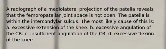 A radiograph of a mediolateral projection of the patella reveals that the femoropatellar joint space is not open. The patella is within the intercondylar sulcus. The most likely cause of this is: a. excessive extension of the knee. b. excessive angulation of the CR. c. insufficient angulation of the CR. d. excessive flexion of the knee.