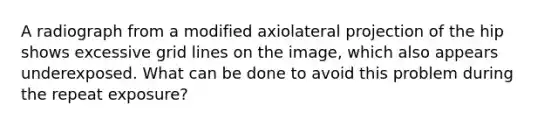 A radiograph from a modified axiolateral projection of the hip shows excessive grid lines on the image, which also appears underexposed. What can be done to avoid this problem during the repeat exposure?