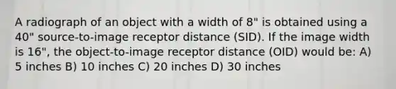 A radiograph of an object with a width of 8" is obtained using a 40" source-to-image receptor distance (SID). If the image width is 16", the object-to-image receptor distance (OID) would be: A) 5 inches B) 10 inches C) 20 inches D) 30 inches