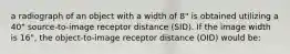 a radiograph of an object with a width of 8" is obtained utilizing a 40" source-to-image receptor distance (SID). If the image width is 16", the object-to-image receptor distance (OID) would be: