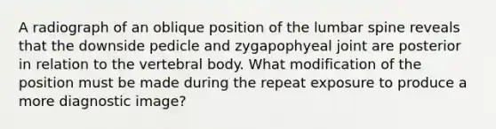 A radiograph of an oblique position of the lumbar spine reveals that the downside pedicle and zygapophyeal joint are posterior in relation to the vertebral body. What modification of the position must be made during the repeat exposure to produce a more diagnostic image?