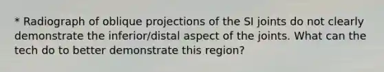 * Radiograph of oblique projections of the SI joints do not clearly demonstrate the inferior/distal aspect of the joints. What can the tech do to better demonstrate this region?