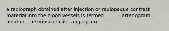 a radiograph obtained after injection or radiopaque contrast material into the blood vessels is termed _____ - arteriogram - ablation - arteriosclerosis - angiogram