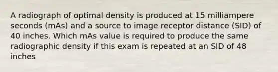 A radiograph of optimal density is produced at 15 milliampere seconds (mAs) and a source to image receptor distance (SID) of 40 inches. Which mAs value is required to produce the same radiographic density if this exam is repeated at an SID of 48 inches