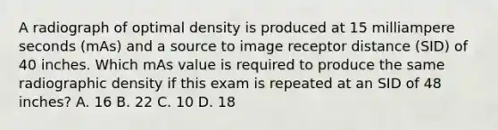 A radiograph of optimal density is produced at 15 milliampere seconds (mAs) and a source to image receptor distance (SID) of 40 inches. Which mAs value is required to produce the same radiographic density if this exam is repeated at an SID of 48 inches? A. 16 B. 22 C. 10 D. 18