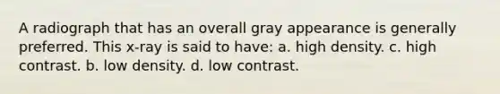 A radiograph that has an overall gray appearance is generally preferred. This x-ray is said to have: a. high density. c. high contrast. b. low density. d. low contrast.