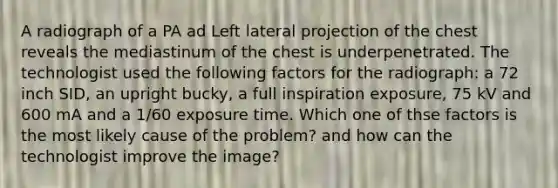 A radiograph of a PA ad Left lateral projection of the chest reveals the mediastinum of the chest is underpenetrated. The technologist used the following factors for the radiograph: a 72 inch SID, an upright bucky, a full inspiration exposure, 75 kV and 600 mA and a 1/60 exposure time. Which one of thse factors is the most likely cause of the problem? and how can the technologist improve the image?
