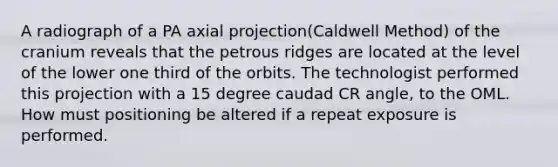 A radiograph of a PA axial projection(Caldwell Method) of the cranium reveals that the petrous ridges are located at the level of the lower one third of the orbits. The technologist performed this projection with a 15 degree caudad CR angle, to the OML. How must positioning be altered if a repeat exposure is performed.