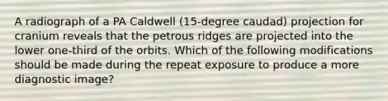 A radiograph of a PA Caldwell (15-degree caudad) projection for cranium reveals that the petrous ridges are projected into the lower one-third of the orbits. Which of the following modifications should be made during the repeat exposure to produce a more diagnostic image?