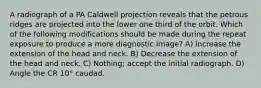 A radiograph of a PA Caldwell projection reveals that the petrous ridges are projected into the lower one third of the orbit. Which of the following modifications should be made during the repeat exposure to produce a more diagnostic image? A) Increase the extension of the head and neck. B) Decrease the extension of the head and neck. C) Nothing; accept the initial radiograph. D) Angle the CR 10° caudad.