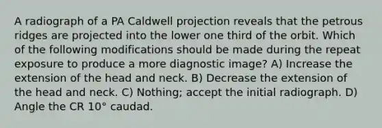 A radiograph of a PA Caldwell projection reveals that the petrous ridges are projected into the lower one third of the orbit. Which of the following modifications should be made during the repeat exposure to produce a more diagnostic image? A) Increase the extension of the head and neck. B) Decrease the extension of the head and neck. C) Nothing; accept the initial radiograph. D) Angle the CR 10° caudad.